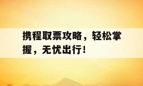 携程取票攻略，轻松掌握，无忧出行！