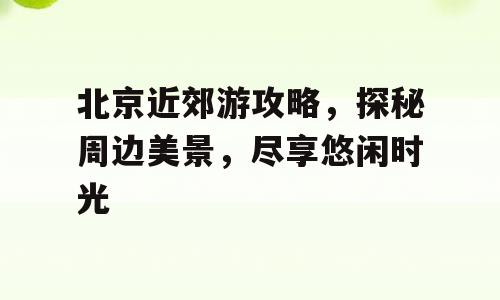 北京近郊游攻略，探秘周边美景，尽享悠闲时光