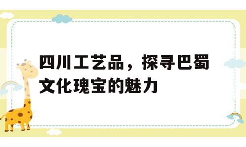 四川工艺品，探寻巴蜀文化瑰宝的魅力