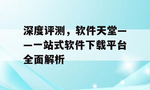 深度评测，软件天堂——一站式软件下载平台全面解析