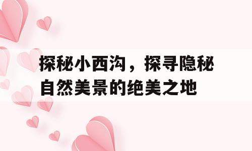 探秘小西沟，探寻隐秘自然美景的绝美之地