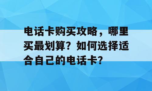 电话卡购买攻略，哪里买最划算？如何选择适合自己的电话卡？
