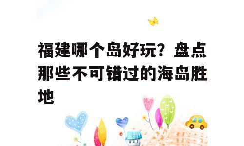 福建哪个岛好玩？盘点那些不可错过的海岛胜地