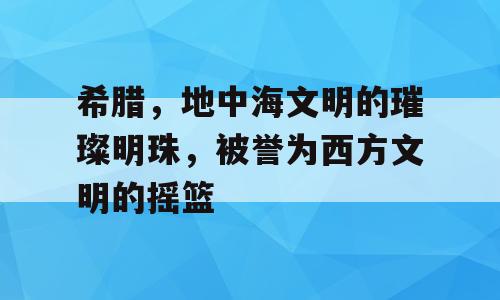 希腊，地中海文明的璀璨明珠，被誉为西方文明的摇篮