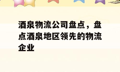 酒泉物流公司盘点，盘点酒泉地区领先的物流企业