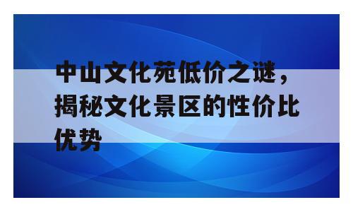 中山文化苑低价之谜，揭秘文化景区的性价比优势