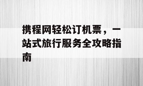 携程网轻松订机票，一站式旅行服务全攻略指南