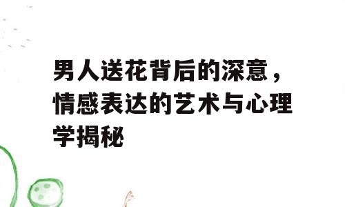 男人送花背后的深意，情感表达的艺术与心理学揭秘
