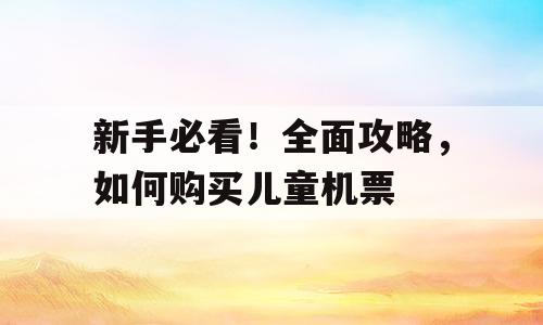 新手必看！全面攻略，如何购买儿童机票