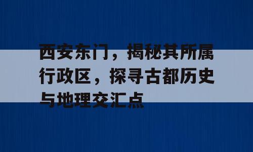西安东门，揭秘其所属行政区，探寻古都历史与地理交汇点
