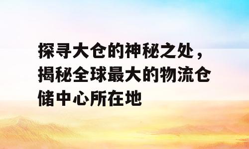 探寻大仓的神秘之处，揭秘全球最大的物流仓储中心所在地