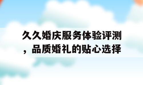 久久婚庆服务体验评测，品质婚礼的贴心选择