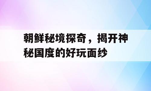 朝鲜秘境探奇，揭开神秘国度的好玩面纱