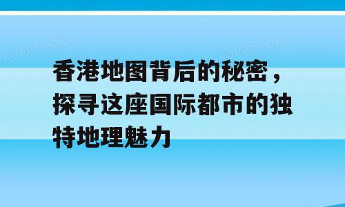 香港地图背后的秘密，探寻这座国际都市的独特地理魅力