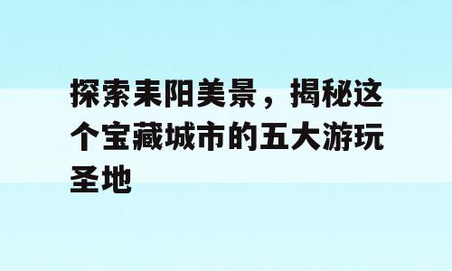 探索耒阳美景，揭秘这个宝藏城市的五大游玩圣地