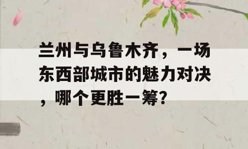 兰州与乌鲁木齐，一场东西部城市的魅力对决，哪个更胜一筹？