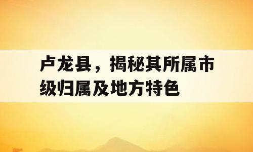 卢龙县，揭秘其所属市级归属及地方特色
