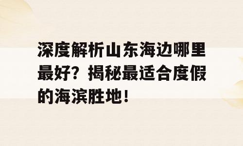 深度解析山东海边哪里最好？揭秘最适合度假的海滨胜地！