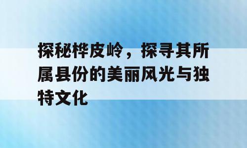 探秘桦皮岭，探寻其所属县份的美丽风光与独特文化