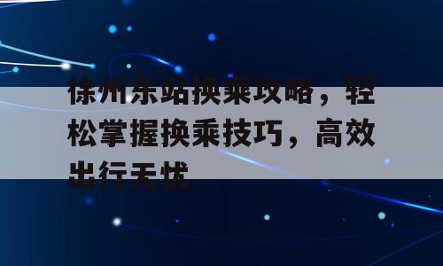 徐州东站换乘攻略，轻松掌握换乘技巧，高效出行无忧