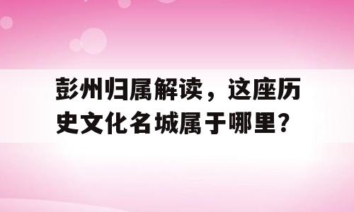 彭州归属解读，这座历史文化名城属于哪里？