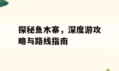 探秘鱼木寨，深度游攻略与路线指南