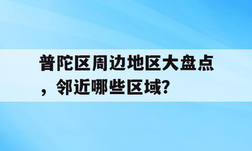 普陀区周边地区大盘点，邻近哪些区域？