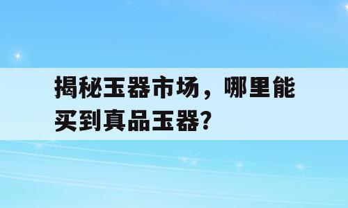 揭秘玉器市场，哪里能买到真品玉器？