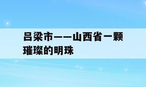 吕梁市——山西省一颗璀璨的明珠