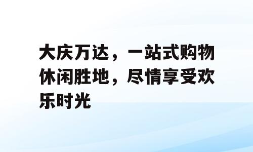 大庆万达，一站式购物休闲胜地，尽情享受欢乐时光