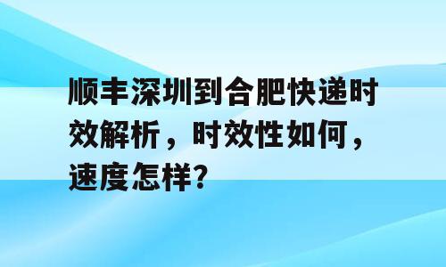 顺丰深圳到合肥快递时效解析，时效性如何，速度怎样？