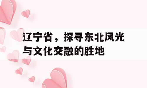 辽宁省，探寻东北风光与文化交融的胜地