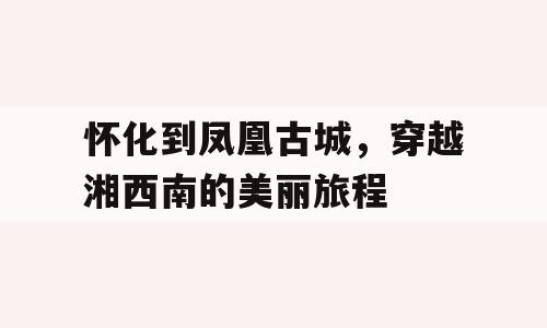 怀化到凤凰古城，穿越湘西南的美丽旅程