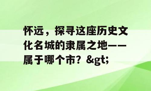 怀远，探寻这座历史文化名城的隶属之地——属于哪个市？>