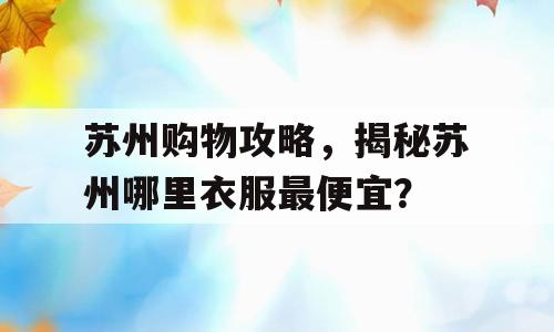 苏州购物攻略，揭秘苏州哪里衣服最便宜？