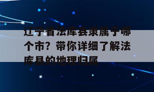 辽宁省法库县隶属于哪个市？带你详细了解法库县的地理归属