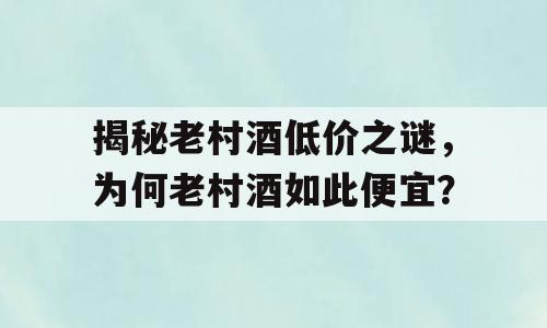 揭秘老村酒低价之谜，为何老村酒如此便宜？