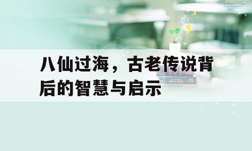 八仙过海，古老传说背后的智慧与启示