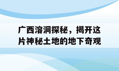 广西溶洞探秘，揭开这片神秘土地的地下奇观