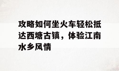 攻略如何坐火车轻松抵达西塘古镇，体验江南水乡风情