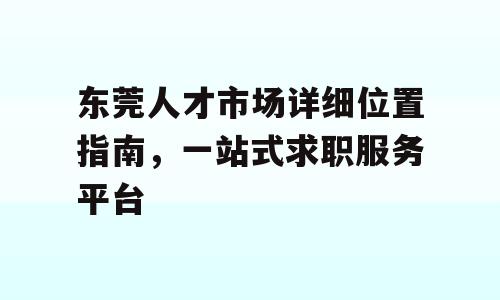 东莞人才市场详细位置指南，一站式求职服务平台