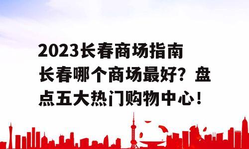 2023长春商场指南长春哪个商场最好？盘点五大热门购物中心！