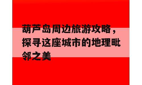 葫芦岛周边旅游攻略，探寻这座城市的地理毗邻之美
