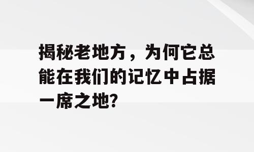 揭秘老地方，为何它总能在我们的记忆中占据一席之地？