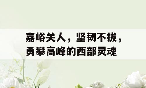 嘉峪关人，坚韧不拔，勇攀高峰的西部灵魂