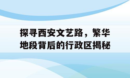 探寻西安文艺路，繁华地段背后的行政区揭秘
