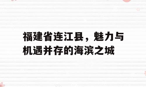福建省连江县，魅力与机遇并存的海滨之城