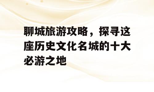 聊城旅游攻略，探寻这座历史文化名城的十大必游之地