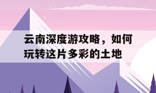 云南深度游攻略，如何玩转这片多彩的土地
