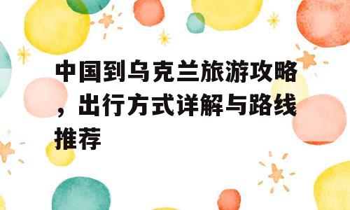 中国到乌克兰旅游攻略，出行方式详解与路线推荐